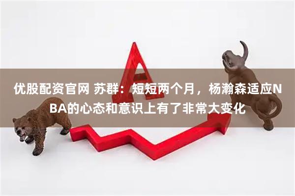 优股配资官网 苏群:短短两个月,杨瀚森适应NBA的心态和意识上有了非常大变化