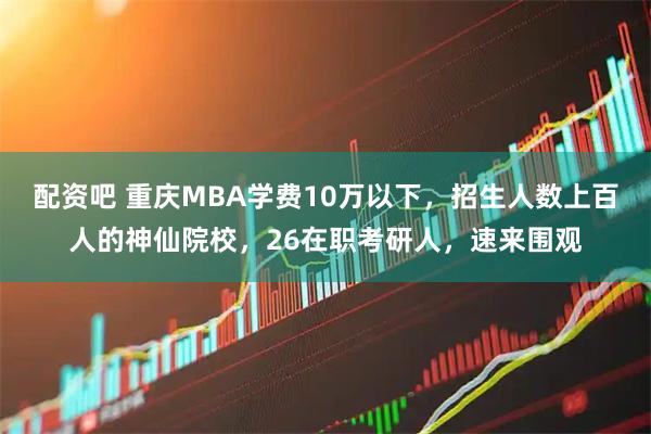 配资吧 重庆MBA学费10万以下,招生人数上百人的神仙院校,26在职考研人,速来围观