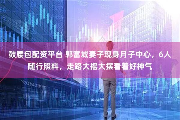 鼓腰包配资平台 郭富城妻子现身月子中心，6人随行照料，走路大摇大摆看着好神气