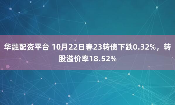 华融配资平台 10月22日春23转债下跌0.32%,转股溢价率18.52%