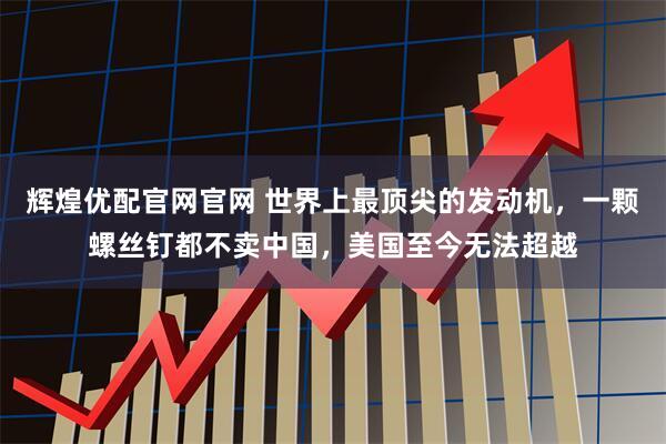 辉煌优配官网官网 世界上最顶尖的发动机，一颗螺丝钉都不卖中国，美国至今无法超越