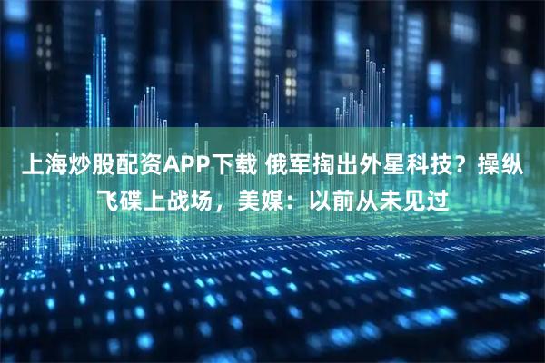 上海炒股配资APP下载 俄军掏出外星科技？操纵飞碟上战场，美媒：以前从未见过
