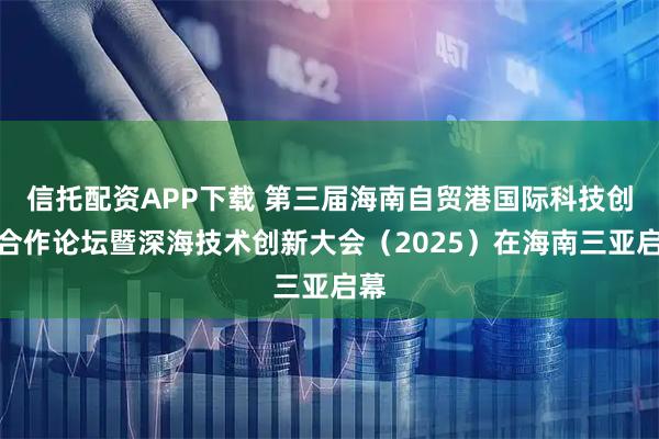 信托配资APP下载 第三届海南自贸港国际科技创新合作论坛暨深海技术创新大会（2025）在海南三亚启幕