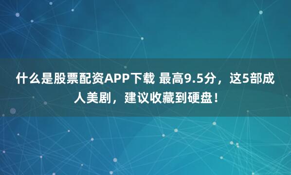 什么是股票配资APP下载 最高9.5分，这5部成人美剧，建议收藏到硬盘！