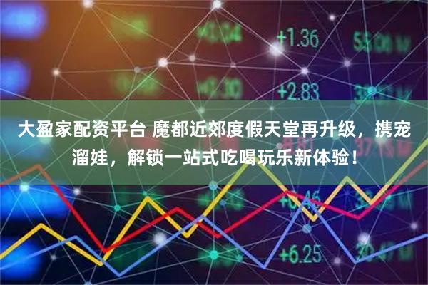 大盈家配资平台 魔都近郊度假天堂再升级，携宠溜娃，解锁一站式吃喝玩乐新体验！