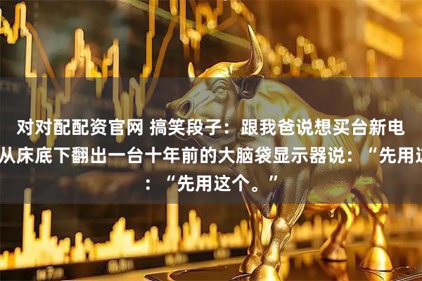 对对配配资官网 搞笑段子：跟我爸说想买台新电脑，他从床底下翻出一台十年前的大脑袋显示器说：“先用这个。”