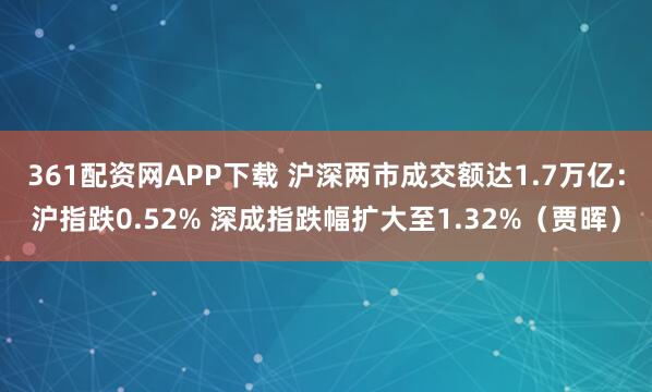 361配资网APP下载 沪深两市成交额达1.7万亿：沪指跌0.52% 深成指跌幅扩大至1.32%（贾晖）