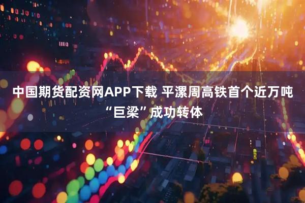 中国期货配资网APP下载 平漯周高铁首个近万吨“巨梁”成功转体