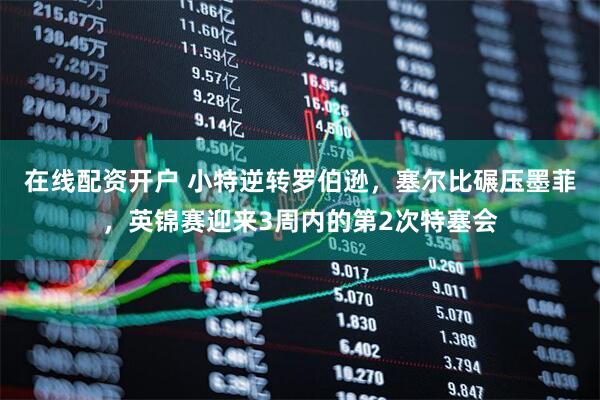 在线配资开户 小特逆转罗伯逊，塞尔比碾压墨菲，英锦赛迎来3周内的第2次特塞会