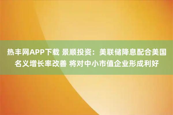 热丰网APP下载 景顺投资：美联储降息配合美国名义增长率改善 将对中小市值企业形成利好