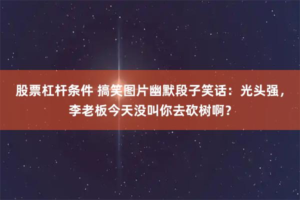 股票杠杆条件 搞笑图片幽默段子笑话:光头强,李老板今天没叫你去砍树啊?