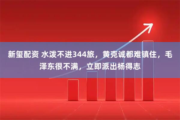 新玺配资 水泼不进344旅，黄克诚都难镇住，毛泽东很不满，立即派出杨得志