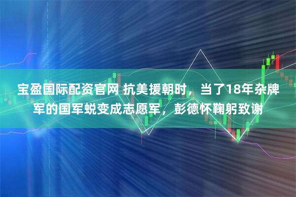 宝盈国际配资官网 抗美援朝时，当了18年杂牌军的国军蜕变成志愿军，彭德怀鞠躬致谢
