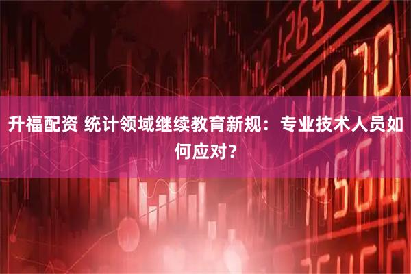 升福配资 统计领域继续教育新规：专业技术人员如何应对？