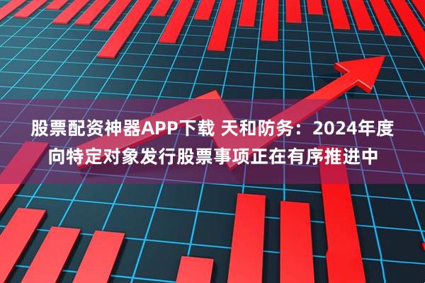 股票配资神器APP下载 天和防务：2024年度向特定对象发行股票事项正在有序推进中