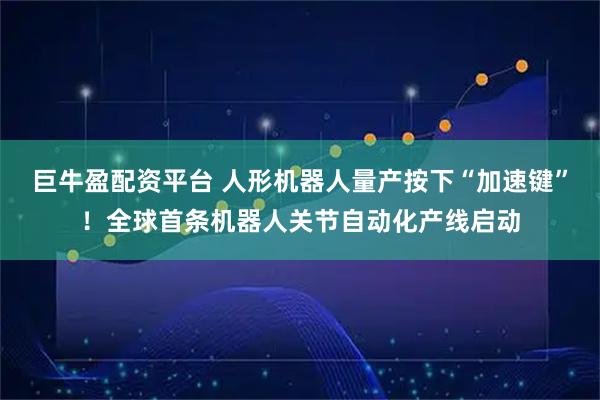 巨牛盈配资平台 人形机器人量产按下“加速键”！全球首条机器人关节自动化产线启动