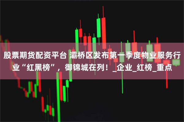 股票期货配资平台 灞桥区发布第一季度物业服务行业“红黑榜”，御锦城在列！_企业_红榜_重点