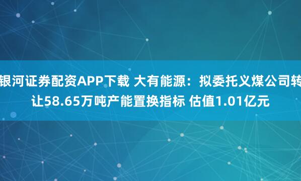 银河证券配资APP下载 大有能源：拟委托义煤公司转让58.65万吨产能置换指标 估值1.01亿元
