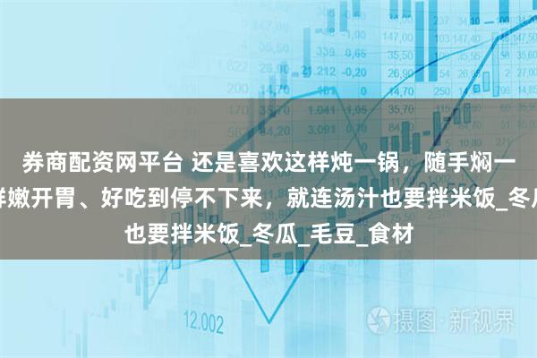 券商配资网平台 还是喜欢这样炖一锅，随手焖一焖就出锅，鲜嫩开胃、好吃到停不下来，就连汤汁也要拌米饭_冬瓜_毛豆_食材