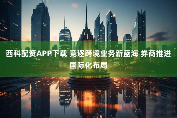 西科配资APP下载 竞逐跨境业务新蓝海 券商推进国际化布局