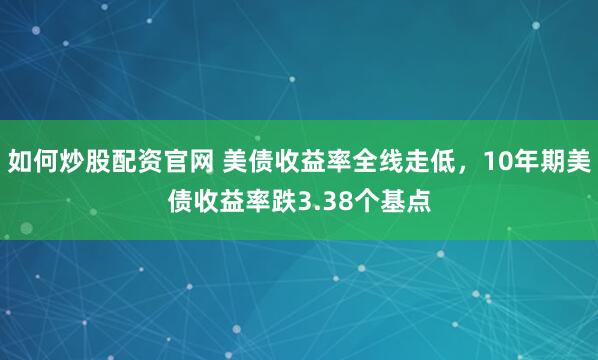 如何炒股配资官网 美债收益率全线走低，10年期美债收益率跌3.38个基点