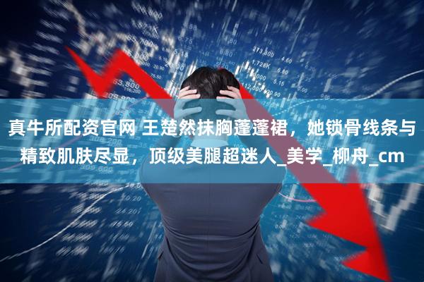 真牛所配资官网 王楚然抹胸蓬蓬裙，她锁骨线条与精致肌肤尽显，顶级美腿超迷人_美学_柳舟_cm