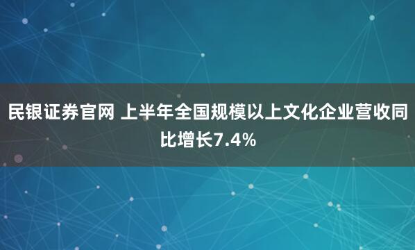 民银证券官网 上半年全国规模以上文化企业营收同比增长7.4%