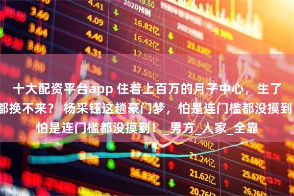 十大配资平台app 住着上百万的月子中心，生了儿子却连张结婚证都换不来？ 杨采钰这趟豪门梦，怕是连门槛都没摸到！_男方_人家_全靠