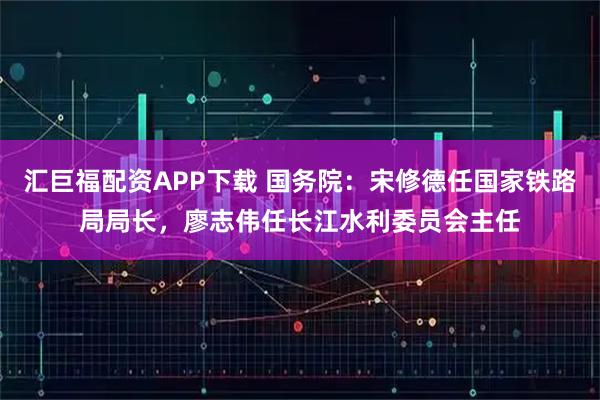 汇巨福配资APP下载 国务院：宋修德任国家铁路局局长，廖志伟任长江水利委员会主任