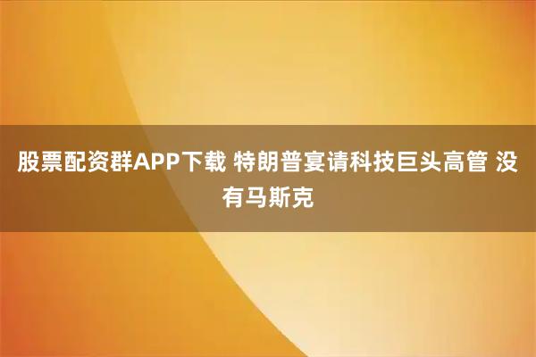 股票配资群APP下载 特朗普宴请科技巨头高管 没有马斯克
