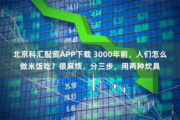 北京科汇配资APP下载 3000年前，人们怎么做米饭吃？很麻烦，分三步，用两种炊具
