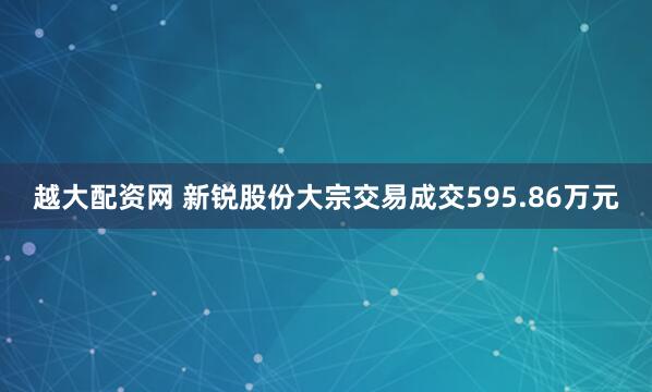 越大配资网 新锐股份大宗交易成交595.86万元