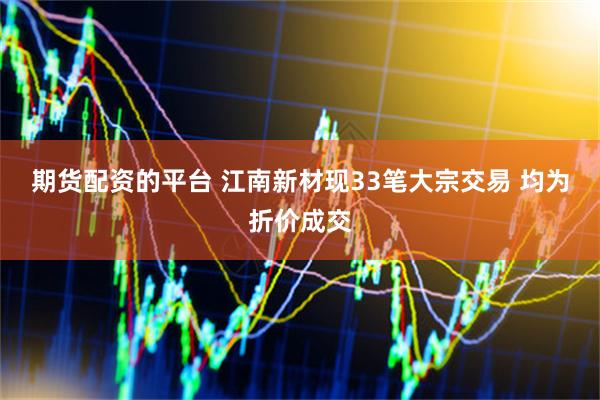 期货配资的平台 江南新材现33笔大宗交易 均为折价成交