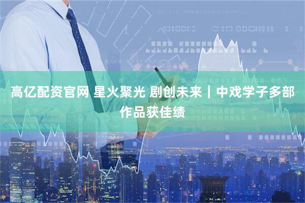 高亿配资官网 星火聚光 剧创未来｜中戏学子多部作品获佳绩