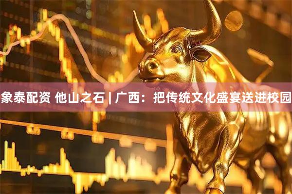 象泰配资 他山之石 | 广西:把传统文化盛宴送进校园