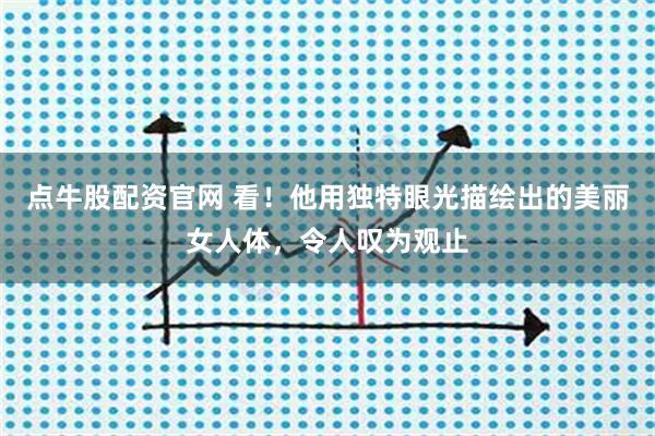 点牛股配资官网 看!他用独特眼光描绘出的美丽女人体,令人叹为观止